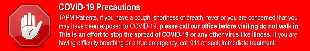COVID-19 Precautions: TAPM patients, if you have a cough, shortness of breath, fever or you are concerned that you may have been exposed to COVID-19, please call our office before visiting do not walk in. This is an effort to stop the spread of COVID-19 or any other virus like illness. If you are having difficulty breathing or a true emergency, call 911 or seek immediate treatment.
